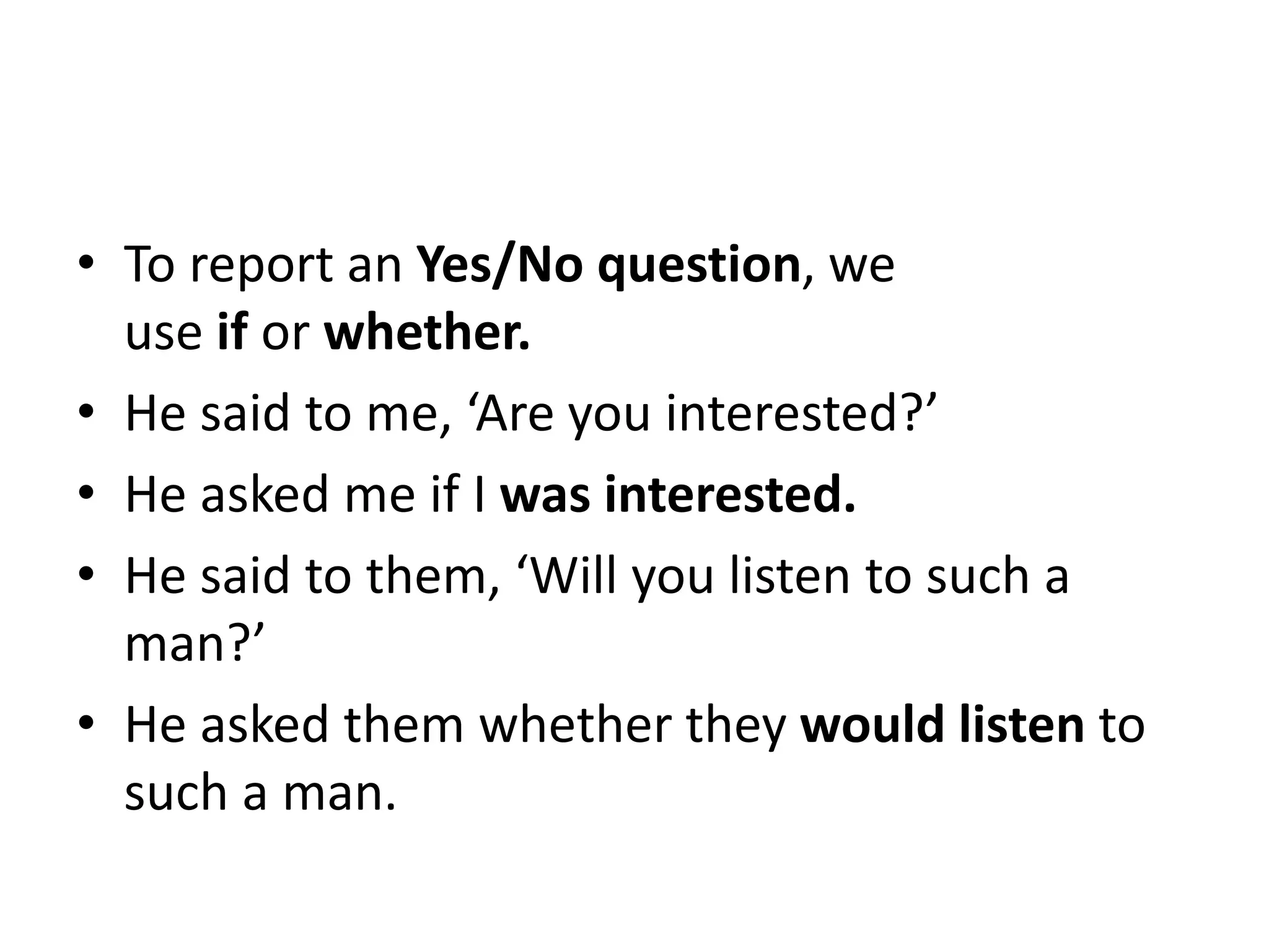 • To report an Yes/No question, we
use if or whether.
• He said to me, ‘Are you interested?’
• He asked me if I was interested.
• He said to them, ‘Will you listen to such a
man?’
• He asked them whether they would listen to
such a man.
 