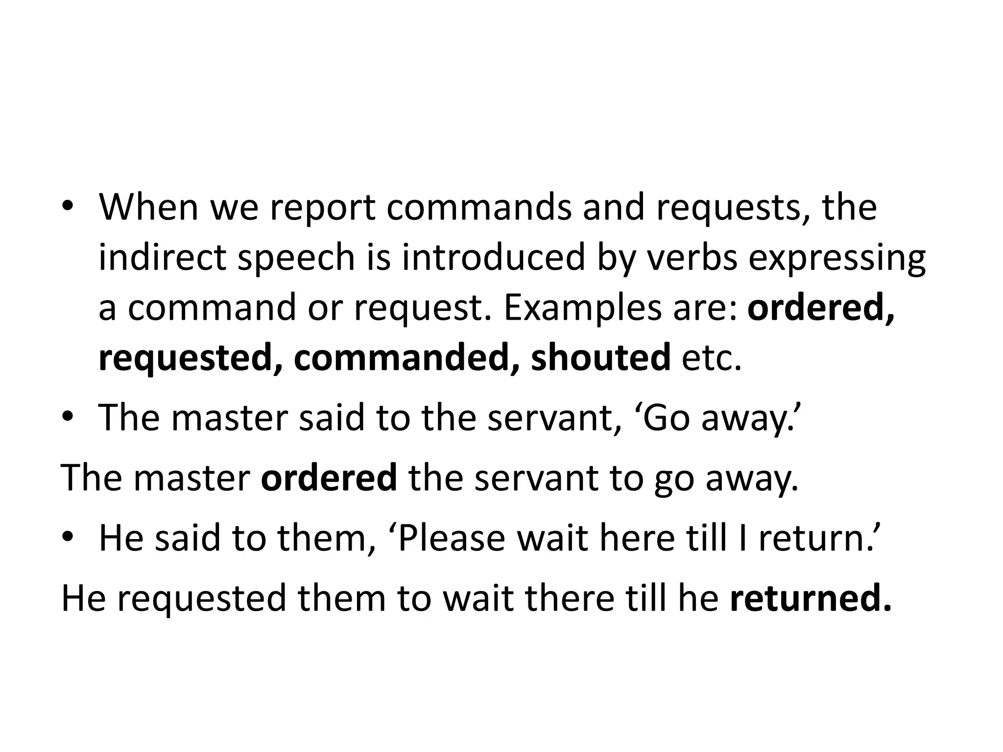 • When we report commands and requests, the
indirect speech is introduced by verbs expressing
a command or request. Examples are: ordered,
requested, commanded, shouted etc.
• The master said to the servant, ‘Go away.’
The master ordered the servant to go away.
• He said to them, ‘Please wait here till I return.’
He requested them to wait there till he returned.
 