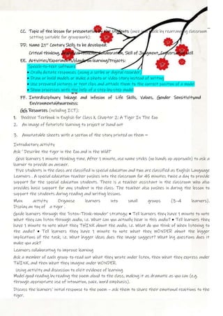 CC. Topic of the lesson for presentation by the students (once in a week by rearranging classroom
setting suitable for groupwork):
DD. Name 21st
Century Skills to be developed:
Critical thinking, Analytical thinking, Collaboration, Skill of Judgment, Conversation skill
EE. Activities/Experiments/Hands-on-learning/Projects:
Speech-to-text software
• Orally dictate responses (using a scribe or digital recorder)
• Draw or build models or make a photo or video story instead of writing
• Use prepared pictures or text clips and attach them to the correct position of a model
• Show processes with the help of a step-by-step model
FF. Interdisciplinary linkage and infusion of Life Skills, Values, Gender Sensitivityand
EnvironmentalAwareness:
GG. Resources (including ICT):
1. Beehive Textbook in English for Class X, Chapter 2: A Tiger In The Zoo
2. An image of futuristic learning to project or hand out
3. Annotatable sheets with a section of the story printed on them –
Introductory activity
Ask ‘ Describe the tiger in the Zoo and in the Wild?’
Give learners 1 minute thinking time. After 1 minute, use name sticks (no hands up approach) to ask a
learner to provide an answer.
Five students in the class are classified in special education and two are classified as English Language
Learners . A special education teacher pushes into the classroom for 45 minutes twice a day to provide
support for the special education students. There is a teacher assistant in the classroom who also
provides basic support for any student in the class. The teacher also pushes in during the lesson to
support the students during reading and writing lessons.
Main activity Organise learners into small groups (3–4 learners).
Display an toy of a tiger .
Guide learners through the ‘listen–Think–Wonder’ strategy: • Tell learners they have 1 minute to note
what they can listen through audio, i.e. What can you actually hear in this audio? • Tell learners they
have 1 minute to note what they THINK about the audio, i.e. What do you think of when listening to
the audio? • Tell learners they have 1 minute to note what they WONDER about the bigger
implications of the task, i.e. What bigger ideas does the image suggest? What big questions does it
make you ask?
Learners collaborating to improve learning
Ask a member of each group to read out what they wrote under listen, then what they express under
THINK, and then what they imagine under WONDER.
Using activity and discussion to elicit evidence of learning
Model good reading by reading the poem aloud to the class, making it as dramatic as you can (e.g.
through appropriate use of intonation, pace, word emphasis).
Discuss the learners’ initial response to the poem – ask them to share their emotional reactions to the
tiger.
 