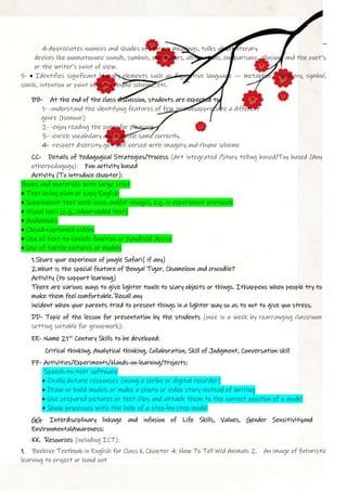4-Appreciates nuances and shades of literary meanings, talks about literary
devices like onomatopoeic sounds, symbols, metaphors, alliterations, comparisons, allusions and the poet’s
or the writer’s point of view.
5- • Identifies significant literary elements such as figurative language — metaphor, imagery, symbol,
simile, intention or point of view, rhyme scheme, etc.
BB- At the end of the class discussion, students are expected to:
1- -understand the identifying features of few animalsappreciate a different
genre (humour)
2- -enjoy reading the poem for pleasure
3- -enrich vocabulary and use the same correctly.
4- -respect diversity-get well versed with imagery and rhyme scheme
CC- Details of Pedagogical Strategies/Process (Art integrated /Story telling based/Toy based /Any
otherpedagogy): Fun activity based
Activity (To introduce chapter):
Books and materials with large print
• Text using plain or easy English
• Supplement text with icons and/or images, e.g. in experiment protocols
• Visual cues (e.g., colour-coded text)
• Audiobooks
• Closed-captioned videos
• Use of text-to-speech function or handheld device
• Use of tactile pictures or models
1.Share your experience of jungle Safari( if any)
2.What is the special feature of Bengal Tiger, Chameleon and crocodile?
Activity (to support learning)
There are various ways to give lighter touch to scary objects or things. Ithappens when people try to
make them feel comfortable. Recall any
incident when your parents tried to present things in a lighter way so as to not to give you stress.
DD- Topic of the lesson for presentation by the students (once in a week by rearranging classroom
setting suitable for groupwork):
EE- Name 21st
Century Skills to be developed:
Critical thinking, Analytical thinking, Collaboration, Skill of Judgment, Conversation skill
FF- Activities/Experiments/Hands-on-learning/Projects:
Speech-to-text software
• Orally dictate responses (using a scribe or digital recorder)
• Draw or build models or make a photo or video story instead of writing
• Use prepared pictures or text clips and attach them to the correct position of a model
• Show processes with the help of a step-by-step model
GG- Interdisciplinary linkage and infusion of Life Skills, Values, Gender Sensitivityand
EnvironmentalAwareness:
KK. Resources (including ICT):
1. Beehive Textbook in English for Class X, Chapter 4: How To Tell Wild Animals 2. An image of futuristic
learning to project or hand out
 