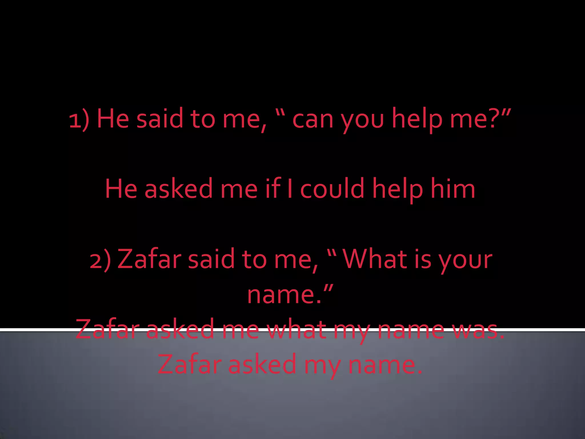1) He said to me, “ can you help me?”He asked me if I could help him 2) Zafar said to me, “ What is your name.”Zafar asked me what my name was.Zafar asked my name.