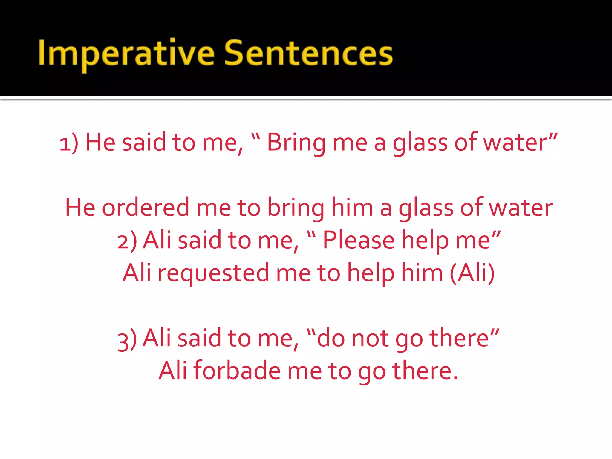 Imperative Sentences	1) He said to me, “ Bring me a glass of water”He ordered me to bring him a glass of water2) Ali said to me, “ Please help me”Ali requested me to help him (Ali)3) Ali said to me, “do not go there”Ali forbade me to go there.