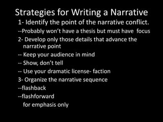 Strategies for Writing a Narrative
1- Identify the point of the narrative conflict.
--Probably won’t have a thesis but must have focus
2- Develop only those details that advance the
narrative point
-- Keep your audience in mind
-- Show, don’t tell
-- Use your dramatic license- faction
3- Organize the narrative sequence
--flashback
--flashforward
for emphasis only

 