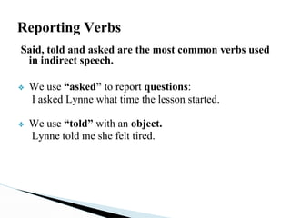 Reporting Verbs
Said, told and asked are the most common verbs used
in indirect speech.
❖ We use “asked” to report questions:
I asked Lynne what time the lesson started.
❖ We use “told” with an object.
Lynne told me she felt tired.
 