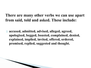 There are many other verbs we can use apart
from said, told and asked. These include:
□ accused, admitted, advised, alleged, agreed,
apologised, begged, boasted, complained, denied,
explained, implied, invited, offered, ordered,
promised, replied, suggested and thought.
 