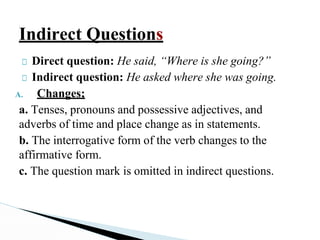 Indirect Questions
□ Direct question: He said, “Where is she going?”
□ Indirect question: He asked where she was going.
A. Changes;
a. Tenses, pronouns and possessive adjectives, and
adverbs of time and place change as in statements.
b. The interrogative form of the verb changes to the
affirmative form.
c. The question mark is omitted in indirect questions.
 