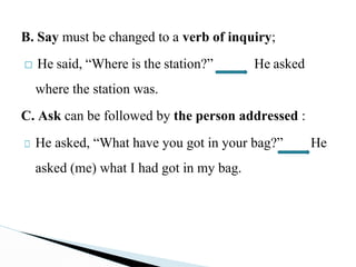 B. Say must be changed to a verb of inquiry;
□ He said, “Where is the station?” He asked
where the station was.
C. Ask can be followed by the person addressed :
□ He asked, “What have you got in your bag?” He
asked (me) what I had got in my bag.
 