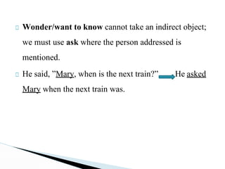 □ Wonder/want to know cannot take an indirect object;
we must use ask where the person addressed is
mentioned.
□ He said, ”Mary, when is the next train?” He asked
Mary when the next train was.
 
