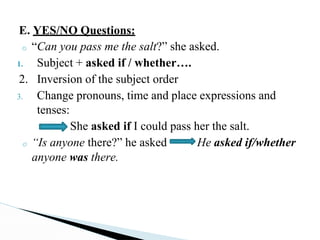 E. YES/NO Questions:
o “Can you pass me the salt?” she asked.
1. Subject + asked if / whether….
2. Inversion of the subject order
3. Change pronouns, time and place expressions and
tenses:
She asked if I could pass her the salt.
o “Is anyone there?” he asked He asked if/whether
anyone was there.
 