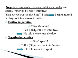 . Negative commands, requests, advice and order are
usually reported by not + infinitive:
“Don’t swim out too far, boys”, I said I warned/told
the boys not to swim out too far.
□ Positive imperative
✔ Close the door!
o Tell + (Object) + to infinitive
He told me to close the door.
□ Negative imperative
✔ Don't speak!
o Tell + (Object) + not to infinitive
He told me not to speak.
 