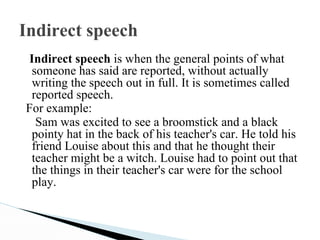 Indirect speech
Indirect speech is when the general points of what
someone has said are reported, without actually
writing the speech out in full. It is sometimes called
reported speech.
For example:
Sam was excited to see a broomstick and a black
pointy hat in the back of his teacher's car. He told his
friend Louise about this and that he thought their
teacher might be a witch. Louise had to point out that
the things in their teacher's car were for the school
play.
 
