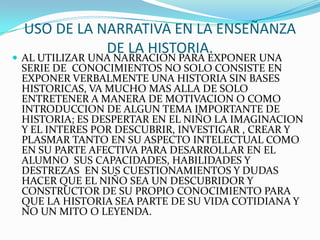 USO DE LA NARRATIVA EN LA ENSEÑANZA DE LA HISTORIA.AL UTILIZAR UNA NARRACION PARA EXPONER UNA SERIE DE  CONOCIMIENTOS NO SOLO CONSISTE EN EXPONER VERBALMENTE UNA HISTORIA SIN BASES HISTORICAS, VA MUCHO MAS ALLA DE SOLO ENTRETENER A MANERA DE MOTIVACION O COMO INTRODUCCION DE ALGUN TEMA IMPORTANTE DE HISTORIA; ES DESPERTAR EN EL NIÑO LA IMAGINACION Y EL INTERES POR DESCUBRIR, INVESTIGAR , CREAR Y PLASMAR TANTO EN SU ASPECTO INTELECTUAL COMO EN SU PARTE AFECTIVA PARA DESARROLLAR EN EL ALUMNO  SUS CAPACIDADES, HABILIDADES Y DESTREZAS  EN SUS CUESTIONAMIENTOS Y DUDAS HACER QUE EL NIÑO SEA UN DESCUBRIDOR Y CONSTRUCTOR DE SU PROPIO CONOCIMIENTO PARA QUE LA HISTORIA SEA PARTE DE SU VIDA COTIDIANA Y NO UN MITO O LEYENDA.