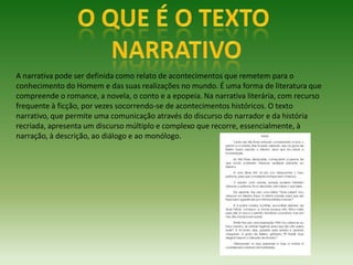 A narrativa pode ser definida como relato de acontecimentos que remetem para o
conhecimento do Homem e das suas realizações no mundo. É uma forma de literatura que
compreende o romance, a novela, o conto e a epopeia. Na narrativa literária, com recurso
frequente à ficção, por vezes socorrendo-se de acontecimentos históricos. O texto
narrativo, que permite uma comunicação através do discurso do narrador e da história
recriada, apresenta um discurso múltiplo e complexo que recorre, essencialmente, à
narração, à descrição, ao diálogo e ao monólogo.
 