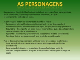 A personagem é um individuo ficcional, dotado de um retrato físico (características
físicas observáveis) e psicológico (maneira de ser/pensar), e à qual
é, normalmente, atribuído um nome.

As personagens podem ser caraterizadas quanto ao relevo:
• Personagem principal/Protagonista/Central/Herói - o seu desempenho é
   fundamental para o desenvolvimento da acção, na qual possui um papel central.
• Secundária - desempenha um papel menos importante do que o do protagonista no
   desenvolvimento dos acontecimentos.
• Figurante – assume um papel irrelevante na economia da obra, cabendo-lhe a
   função de ilustrar um espaço-social, uma profissão, uma ideologia.

Para se descrever uma personagem utiliza-se vários processos de caraterização:
• Caracterização directa – as características da personagem são proferidas
   directamente
• Caracterização indirecta – é o resultado de deduções feitas a partir de
   atitudes, comportamentos, reacções, actos de fala da personagem ao longo da
   acção.
 