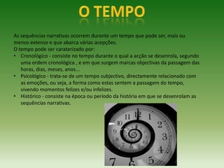 As sequências narrativas ocorrem durante um tempo que pode ser, mais ou
menos extenso e que abarca várias acepções.
O tempo pode ser caraterizado por:
• Cronológico - consiste no tempo durante o qual a acção se desenrola, segundo
   uma ordem cronológica , e em que surgem marcas objectivas da passagem das
   horas, dias, meses, anos...
• Psicológico - trata-se de um tempo subjectivo, directamente relacionado com
   as emoções, ou seja, a forma como estas sentem a passagem do tempo,
   vivendo momentos felizes e/ou infelizes.
• Histórico - consiste na época ou período da história em que se desenrolam as
   sequências narrativas.
 