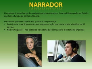 O narrador, à semelhança de qualquer outra personagem, é um individuo pode ser fictício,
que tem a função de contar a história.

O narrador pode ser classificado quanto à sua presença:
• Participante – participa como personagem na ação que narra; conta a história na 1ª
   pessoa
• Não Participante – não participa na história que conta; narra a história na 3ªpessoa
 