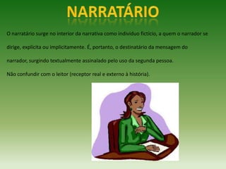 O narratário surge no interior da narrativa como individuo fictício, a quem o narrador se

dirige, explícita ou implicitamente. É, portanto, o destinatário da mensagem do

narrador, surgindo textualmente assinalado pelo uso da segunda pessoa.

Não confundir com o leitor (receptor real e externo à história).
 