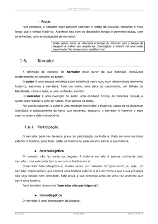 José Paulo Vasconcelos




                   › Pausas
       Pelo contrário, o narrador pode também estender o tempo do discurso, tornando-o mais
longo que o tempo histórico. Acontece isso com as descrições longas e pormenorizadas, com
as reflexões, com as divagações do narrador.

                              Neste conto, como se relaciona o tempo do discurso com o tempo da
                              diegese? A ordem das sequências cronológicas é linear? Há anacronias
                              importantes? Há anisocronias significativas?



    1.6.           Narrador

       A definição do conceito de narrador deve partir da sua distinção inequívoca
relativamente ao conceito de autor.
       O autor é uma pessoa empírica (com existência real) que, num determinado momento
histórico, escreveu a narrativa. Tem um nome, uma data de nascimento, um Bilhete de
Identidade, come e bebe, e uma profissão: escritor.
        O narrador é uma invenção do autor, uma entidade fictícia, de natureza textual, a
quem cabe realizar o acto de narrar. Vive apenas no texto.
       Por outras palavras, o autor é uma entidade transitória e histórica, capaz de se distanciar
ideológica e esteticamente do texto que escreveu, enquanto o narrador é inerente a esse
mesmo texto e dele indissociável.



            1.6.1. Participação

       O narrador pode ter diversos graus de participação na história. Pode ser uma entidade
exterior à história, pode fazer parte da história ou pode mesmo narrar a sua história.


                 ► Heterodiegético
       O narrador não faz parte da diegese. A história narrada é apenas conhecida pelo
narrador, mas este nada tem a ver com a história em si.
       O narrador heterodiegético é, muitas vezes, um narrador de “grau zero”, ou seja, um
narrador imperceptível, que reconta uma história exterior a si e de forma a que a sua presença
não seja notada nem relevante. Este anula a sua presença atrás de uma voz anónima que
narra uma história.
       Pode também chamar-se “narrador não participante”.


                 ► Homodiegético
       O Narrador é uma personagem da diegese.



E.S.S.M.O                                     03-06-2008                              Página 10 de 17
 