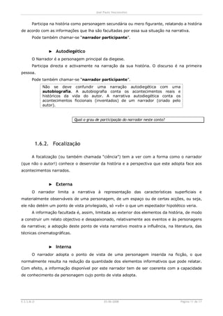 José Paulo Vasconcelos


       Participa na história como personagem secundária ou mero figurante, relatando a história
de acordo com as informações que lha são facultadas por essa sua situação na narrativa.
       Pode também chamar-se “narrador participante”.


                  ► Autodiegético
       O Narrador é a personagem principal da diegese.
       Participa directa e activamente na narração da sua história. O discurso é na primeira
pessoa.
       Pode também chamar-se “narrador participante”.
               Não se deve confundir uma narração autodiegética com uma
               autobiografia. A autobiografia conta os acontecimentos reais e
               históricos da vida do autor. A narrativa autodiegética conta os
               acontecimentos ficcionais (inventados) de um narrador (criado pelo
               autor).


                              Qual o grau de participação do narrador neste conto?




            1.6.2. Focalização

       A focalização (ou também chamada “ciência”) tem a ver com a forma como o narrador
(que não o autor!) conhece o desenrolar da história e a perspectiva que este adopta face aos
acontecimentos narrados.


                  ► Externa
       O narrador limita a narrativa à representação das características superficiais e
materialmente observáveis de uma personagem, de um espaço ou de certas acções, ou seja,
ele não detém um ponto de vista privilegiado, só «vê» o que um espectador hipotético veria.
       A informação facultada é, assim, limitada ao exterior dos elementos da história, de modo
a construir um relato objectivo e desapaixonado, relativamente aos eventos e às personagens
da narrativa; a adopção deste ponto de vista narrativo mostra a influência, na literatura, das
técnicas cinematográficas.


                  ► Interna
       O narrador adopta o ponto de vista de uma personagem inserida na ficção, o que
normalmente resulta na redução da quantidade dos elementos informativos que pode relatar.
Com efeito, a informação disponível por este narrador tem de ser coerente com a capacidade
de conhecimento da personagem cujo ponto de vista adopta.




E.S.S.M.O                                      03-06-2008                            Página 11 de 17
 