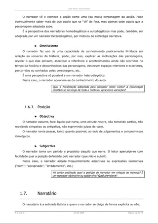 José Paulo Vasconcelos


       O narrador vê e conhece a acção como uma (ou mais) personagem da acção. Pode
eventualmente saber mais do que aquilo que se “vê” de fora, mas apenas sabe aquilo que a
personagem adoptada sabe.
       É a perspectiva dos narradores homodiegétícos e autodiegéticos mas pode, também, ser
adoptada por um narrador heterodiegético, por motivos de estratégia narrativa.


                 ► Omnisciente
       O narrador faz uso de uma capacidade de conhecimento praticamente ilimitada em
relação ao universo da história; pode, por isso, explicar as motivações das personagens,
revelar o que elas pensam, antecipar a referência a acontecimentos ainda não ocorridos no
tempo da história e desconhecidos das personagens, descrever espaços interiores e exteriores,
percorridos ou sonhados pelas personagens, etc.
       É uma perspectiva só possível a um narrador heterodiegético.
       Neste caso, o narrador aproxima-se do conhecimento do autor.

                             Qual a focalização adoptada pelo narrador neste conto? A focalização
                             mantêm-se ao longo de todo o conto ou apresenta variações?




            1.6.3. Posição

                 ► Objectiva
       O narrador assume, face àquilo que narra, uma atitude neutra, não tomando partido, não
revelando simpatias ou antipatias, não exprimindo juízos de valor.
       O narrador tenta passar, tanto quanto possível, ao lado de julgamentos e compromissos
ideológicos.


                 ► Subjectiva
       O narrador toma um partido a propósito daquilo que narra. O leitor apercebe-se com
facilidade qual a posição defendida pelo narrador (que não o autor!).
       Neste caso, o narrador adopta frequentemente adjectivos ou expressões valorativas
(“bom”; “apropriado”; “erradamente”, etc.)

                             No conto analisado qual a posição do narrador em relação ao narrado? É
                             um narrador objectivo ou subjectivo? Qual prevalece?




    1.7.           Narratário

       O narratário é a entidade fictícia a quem o narrador se dirige de forma explícita ou não.


E.S.S.M.O                                     03-06-2008                               Página 12 de 17
 