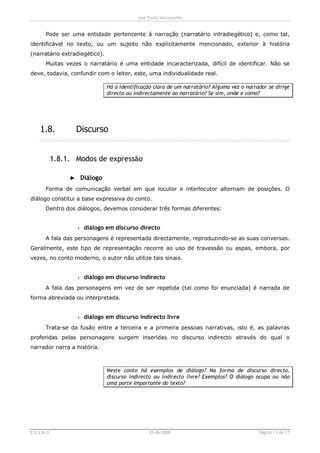 José Paulo Vasconcelos


       Pode ser uma entidade pertencente à narração (narratário intradiegético) e, como tal,
identificável no texto, ou um sujeito não explicitamente mencionado, exterior à história
(narratário extradiegético).
       Muitas vezes o narratário é uma entidade incaracterizada, difícil de identificar. Não se
deve, todavia, confundir com o leitor, este, uma individualidade real.

                               Há a identificação clara de um narratário? Alguma vez o narrador se dirige
                               directa ou indirectamente ao narratário? Se sim, onde e como?




    1.8.           Discurso


            1.8.1. Modos de expressão

                 ► Diálogo
       Forma de comunicação verbal em que locutor e interlocutor alternam de posições. O
diálogo constitui a base expressiva do conto.
       Dentro dos diálogos, devemos considerar três formas diferentes:


                   › diálogo em discurso directo
       A fala das personagens é representada directamente, reproduzindo-se as suas conversas.
Geralmente, este tipo de representação recorre ao uso de travessão ou aspas, embora, por
vezes, no conto moderno, o autor não utilize tais sinais.


                   › diálogo em discurso indirecto
       A fala das personagens em vez de ser repetida (tal como foi enunciada) é narrada de
forma abreviada ou interpretada.


                   › diálogo em discurso indirecto livre
       Trata-se da fusão entre a terceira e a primeira pessoas narrativas, isto é, as palavras
proferidas pelas personagens surgem inseridas no discurso indirecto através do qual o
narrador narra a história.



                               Neste conto há exemplos de diálogo? Na forma de discurso directo,
                               discurso indirecto ou indirecto livre? Exemplos? O diálogo ocupa ou não
                               uma parte importante do texto?




E.S.S.M.O                                       03-06-2008                                  Página 13 de 17
 