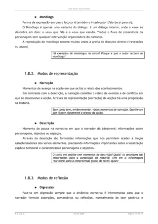 José Paulo Vasconcelos



                 ► Monólogo
       Forma de expressão em que o locutor é também o interlocutor (fala de si para si).
       O Monólogo é apenas uma variante do diálogo: é um diálogo interior, onde o «eu» se
desdobra em dois: o «eu» que fala e o «eu» que escuta. Traduz o fluxo de consciência da
personagem sem qualquer intervenção organizadora do narrador.
       A reprodução do monólogo recorre muitas vezes à grafia do discurso directo (travessões
ou aspas)

                             Há exemplos de monólogos no conto? Porque é que o autor recorre ao
                             monólogo?




            1.8.2. Modos de representação

                 ► Narração
       Momentos de avanço na acção em que se faz o relato dos acontecimentos.
       Em contraste com a descrição, a narração constitui o relato de eventos e de conflitos em
que se desenvolve a acção. Através da representação (narração) de acções há uma progressão
na história.

                             Este conto tem, evidentemente, vários momentos de narração. Escolhe um
                             que ilustre claramente o avanço da acção.


                 ► Descrição
       Momento de pausa na narrativa em que o narrador dá (descreve) informações sobre
personagens, objectos ou espaços.
       Através da descrição são fornecidas informações que nos permitem aceder a traços
caracterizadores dos vários elementos, precisando informações importantes sobre a localização
espácio-temporal e caracterizando personagens e objectos.

                             O conto em análise tem momentos de descrição? Quais? As descrições são
                             importantes para a construção da história? Têm em si informações
                             relevantes para a compreensão global do texto? Quais?




            1.8.3. Modos de reflexão

                 ► Digressão
       Fala-se em digressão sempre que a dinâmica narrativa é interrompida para que o
narrador formule asserções, comentários ou reflexões, normalmente de teor genérico e




E.S.S.M.O                                    03-06-2008                                Página 14 de 17
 