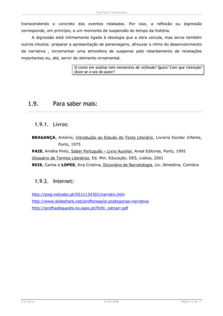 José Paulo Vasconcelos


transcendendo o concreto dos eventos relatados. Por isso, a reflexão ou digressão
corresponde, em princípio, a um momento de suspensão do tempo da história.
       A digressão está intimamente ligada à ideologia que a obra veicula, mas serve também
outros intuitos: preparar a apresentação de personagens, afrouxar o ritmo do desenvolvimento
da narrativa , incrementar uma atmosfera de suspense pelo retardamento de revelações
importantes ou, até, servir de elemento ornamental.

                               O conto em análise tem momentos de reflexão? Quais? Com que intenção?
                               Ouve-se a voz do autor?




    1.9.           Para saber mais:


            1.9.1. Livros:

       BRAGANÇA, António, Introdução ao Estudo do Texto Literário, Livraria Escolar Infante,
                     Porto, 1975
       PAIS, Amélia Pinto, Saber Português – Livro Auxiliar, Areal Editores, Porto, 1995
       Glossário de Termos Literários, Ed. Min. Educação, DES, Lisboa, 2001
       REIS, Carlos e LOPES, Ana Cristina, Dicionário de Narratologia, Liv. Almedina, Coimbra



            1.9.2. Internet:

       http://pwp.netcabo.pt/0511134301/narrativ.htm
       http://www.slideshare.net/profteresa/p-pcategorias-narrativa
       http://proftwebquests.no.sapo.pt/finfo_catnarr.pdf




E.S.S.M.O                                      03-06-2008                               Página 15 de 17
 