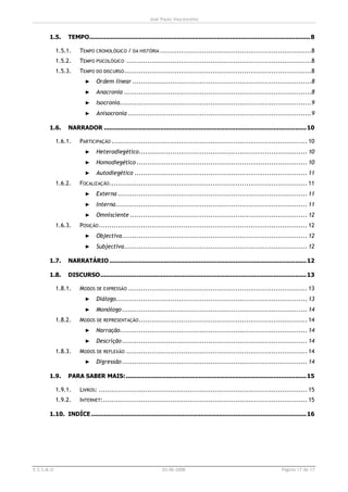 José Paulo Vasconcelos


       1.5.     TEMPO......................................................................................................................... 8

            1.5.1.    TEMPO CRONOLÓGICO / DA HISTÓRIA ........................................................................8
            1.5.2.    TEMPO PSICOLÓGICO ........................................................................................8
            1.5.3.    TEMPO DO DISCURSO .........................................................................................8
                         ►    Ordem linear .....................................................................................8
                         ►    Anacronia .........................................................................................8
                         ►    Isocronia...........................................................................................9
                         ►    Anisocronia .......................................................................................9

       1.6.     NARRADOR ...............................................................................................................10

            1.6.1.    PARTICIPAÇÃO ............................................................................................. 10
                         ►    Heterodiegético................................................................................ 10
                         ►    Homodiegético ................................................................................. 10
                         ►    Autodiegético .................................................................................. 11
            1.6.2.    FOCALIZAÇÃO .............................................................................................. 11
                         ►    Externa .......................................................................................... 11
                         ►    Interna........................................................................................... 11
                         ►    Omnisciente .................................................................................... 12
            1.6.3.    POSIÇÃO ................................................................................................... 12
                         ►    Objectiva........................................................................................ 12
                         ►    Subjectiva....................................................................................... 12

       1.7.     NARRATÁRIO ............................................................................................................12

       1.8.     DISCURSO.................................................................................................................13

            1.8.1.    MODOS DE EXPRESSÃO ..................................................................................... 13
                         ►    Diálogo........................................................................................... 13
                         ►    Monólogo ........................................................................................ 14
            1.8.2.    MODOS DE REPRESENTAÇÃO ................................................................................ 14
                         ►    Narração......................................................................................... 14
                         ►    Descrição ........................................................................................ 14
            1.8.3.    MODOS DE REFLEXÃO ...................................................................................... 14
                         ►    Digressão ........................................................................................ 14

       1.9.     PARA SABER MAIS:...................................................................................................15

            1.9.1.    LIVROS: ................................................................................................... 15
            1.9.2.    INTERNET:................................................................................................. 15

       1.10. INDÍCE ...................................................................................................................... 16




E.S.S.M.O                                                       03-06-2008                                                    Página 17 de 17
 