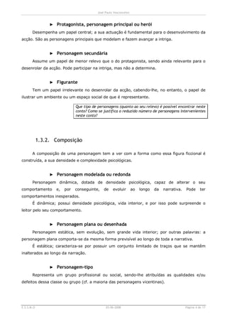 José Paulo Vasconcelos



                 ► Protagonista, personagem principal ou herói
       Desempenha um papel central; a sua actuação é fundamental para o desenvolvimento da
acção. São as personagens principais que modelam e fazem avançar a intriga.


                 ► Personagem secundária
       Assume um papel de menor relevo que o do protagonista, sendo ainda relevante para o
desenrolar da acção. Pode participar na intriga, mas não a determina.


                 ► Figurante
       Tem um papel irrelevante no desenrolar da acção, cabendo-lhe, no entanto, o papel de
ilustrar um ambiente ou um espaço social de que é representante.

                              Que tipo de personagens (quanto ao seu relevo) é possível encontrar neste
                              conto? Como se justifica o reduzido número de personagens intervenientes
                              neste conto?




            1.3.2. Composição

       A composição de uma personagem tem a ver com a forma como essa figura ficcional é
construída, a sua densidade e complexidade psicológicas.


                 ► Personagem modelada ou redonda
       Personagem dinâmica, dotada de densidade psicológica, capaz de alterar o seu
comportamento      e,   por   conseguinte,    de    evoluir        ao   longo   da   narrativa.   Pode      ter
comportamentos inesperados.
       É dinâmica; possui densidade psicológica, vida interior, e por isso pode surpreende o
leitor pelo seu comportamento.


                 ► Personagem plana ou desenhada
       Personagem estática, sem evolução, sem grande vida interior; por outras palavras: a
personagem plana comporta-se da mesma forma previsível ao longo de toda a narrativa.
       É estática; caracteriza-se por possuir um conjunto limitado de traços que se mantêm
inalterados ao longo da narração.


                 ► Personagem-tipo
       Representa um grupo profissional ou social, sendo-lhe atribuídas as qualidades e/ou
defeitos dessa classe ou grupo (cf. a maioria das personagens vicentinas).




E.S.S.M.O                                      03-06-2008                                         Página 4 de 17
 