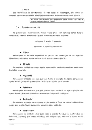 José Paulo Vasconcelos


                   › Social
       São identificadas as características da vida social da personagem, em termos de
profissão, de vida em sociedade, de relação com os outros e com as circunstâncias políticas.

                              Há muita caracterização das personagens neste conto? Que tipo de
                              caracterização predomina? Porquê?



            1.3.4. Funções actanciais

       As personagens desempenham, muitas vezes (mas nem sempre) certas funções
narrativas ou actantes da narração e que se podem resumir neste esquema:


                                   adjuvante à sujeito ß oponente
                                                     Ô
                                  destinador à objecto à destinatário


                 ► Sujeito
       Personagem ou entidade empenhada na procura ou consecução de um objectivo,
representado no objecto. Aquele que quer obter alguma coisa (o objecto).


                 ► Objecto
       Personagem, entidade ou o que o sujeito procura obter ou atingir. Aquele ou aquilo que é
desejado e procurado.


                 ► Adjuvante
       Personagem, entidade ou o que quer que facilite a obtenção do objecto por parte do
sujeito. Aquele (ou aquilo) que favorece a busca que o sujeito faz do objecto.


                 ► Oponente
       Personagem, entidade ou o que quer que dificulte a obtenção do objecto por parte do
sujeito. Aquele (ou aquilo) que dificulta a busca que o sujeito faz do objecto.


                 ► Destinador
       Personagem, entidade ou força superior que decide a favor ou contra a obtenção do
objecto pelo sujeito. Aquele que permite ao sujeito obter o objecto.


                 ► Destinatário
       Personagem ou entidade sobre quem recai a decisão favorável ou desfavorável do
destinador. Aquele(s) que é(são) atingido(s) pela conquista (ou não) que o sujeito faz do
objecto.

E.S.S.M.O                                    03-06-2008                             Página 6 de 17
 