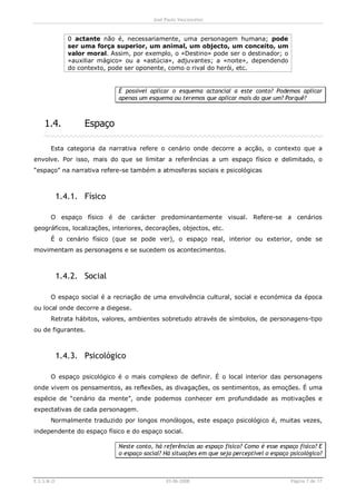 José Paulo Vasconcelos



               0 actante não é, necessariamente, uma personagem humana; pode
               ser uma força superior, um animal, um objecto, um conceito, um
               valor moral. Assim, por exemplo, o «Destino» pode ser o destinador; o
               «auxiliar mágico» ou a «astúcia», adjuvantes; a «noite», dependendo
               do contexto, pode ser oponente, como o rival do herói, etc.


                              É possível aplicar o esquema actancial a este conto? Podemos aplicar
                              apenas um esquema ou teremos que aplicar mais do que um? Porquê?



    1.4.            Espaço

       Esta categoria da narrativa refere o cenário onde decorre a acção, o contexto que a
envolve. Por isso, mais do que se limitar a referências a um espaço físico e delimitado, o
“espaço” na narrativa refere-se também a atmosferas sociais e psicológicas



            1.4.1. Físico

       O espaço físico é de carácter predominantemente visual. Refere-se a cenários
geográficos, localizações, interiores, decorações, objectos, etc.
       É o cenário físico (que se pode ver), o espaço real, interior ou exterior, onde se
movimentam as personagens e se sucedem os acontecimentos.



            1.4.2. Social

       O espaço social é a recriação de uma envolvência cultural, social e económica da época
ou local onde decorre a diegese.
       Retrata hábitos, valores, ambientes sobretudo através de símbolos, de personagens-tipo
ou de figurantes.



            1.4.3. Psicológico

       O espaço psicológico é o mais complexo de definir. É o local interior das personagens
onde vivem os pensamentos, as reflexões, as divagações, os sentimentos, as emoções. É uma
espécie de “cenário da mente”, onde podemos conhecer em profundidade as motivações e
expectativas de cada personagem.
       Normalmente traduzido por longos monólogos, este espaço psicológico é, muitas vezes,
independente do espaço físico e do espaço social.

                              Neste conto, há referências ao espaço físico? Como é esse espaço físico? E
                              o espaço social? Há situações em que seja perceptível o espaço psicológico?



E.S.S.M.O                                      03-06-2008                                    Página 7 de 17
 
