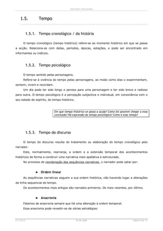 José Paulo Vasconcelos



    1.5.           Tempo


            1.5.1. Tempo cronológico / da história

       O tempo cronológico (tempo histórico) refere-se ao momento histórico em que se passa
a acção. Relaciona-se com datas, períodos, épocas, estações, e pode ser encontrado em
informantes ou indícios.



            1.5.2. Tempo psicológico

       O tempo sentido pelas personagens.
       Refere-se à vivência do tempo pelas personagens, ao modo como elas o experimentam,
sentem, vivem e recordam.
       Um dia pode ter sido longo e penoso para uma personagem e ter sido breve e radioso
para outra. O tempo psicológico é a percepção subjectiva e individual, em consonância com o
seu estado de espírito, do tempo histórico.



                             Em que tempo histórico se passa a acção? Como foi possível chegar a essa
                             conclusão? Há expressão do tempo psicológico? Como é esse tempo?




            1.5.3. Tempo do discurso

       O tempo do discurso resulta do tratamento ou elaboração do tempo cronológico pelo
narrador.
       Este, normalmente, rearranja, a ordem e a extensão temporal dos acontecimentos
históricos de forma a construir uma narrativa mais apelativa e estruturada.
       No processo de reordenação das sequências narrativas, o narrador pode optar por:


                 ► Ordem linear
       As sequências narrativas seguem a sua ordem histórica, não havendo lugar a alterações
da linha sequencial do tempo.
       Os acontecimentos mais antigos são narrados primeiros. Os mais recentes, por último.


                 ► Anacronia
       Falamos de anacronia sempre que há uma alteração à ordem temporal.
       Essa anacronia pode revestir-se de várias estratégias:



E.S.S.M.O                                     03-06-2008                                 Página 8 de 17
 