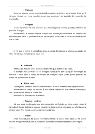 José Paulo Vasconcelos


                 › Analepses
       Recuo na linha do tempo a momentos já passados e anteriores ao tempo do discurso. O
narrador recorda ou evoca acontecimentos que pertencem ao passado do momento da
enunciação.


                 › Prolepses
       Avanço no tempo. Há uma antevisão ou a antecipação de eventos que são posteriores ao
presente da acção.
       Normalmente, a prolepse implica sempre uma focalização omnisciente do narrador (só
assim ele pode saber o que nenhuma das personagens pode saber: o futuro do momento em
que se fala).




       Já no que se refere à coincidência entre o tempo do discurso e o tempo da acção, ao
ritmo narrativo, o narrador pode optar por:




                ► Isocronia
       O tempo do discurso tende a ser rigorosamente igual ao tempo da acção.
       O exemplo mais perfeito são os diálogos reproduzidos sem qualquer intervenção do
narrador – nesse caso, o tempo de duração da narração é igual (tanto quanto possível) ao
tempo em que decorreu a acção.


                ► Anisocronia
       A duração do tempo do discurso difere muito da duração do tempo das acções narradas.
       Normalmente o tempo do discurso é mais breve e rápido do que o tempo cronológico,
mas também pode acontecer o contrário.
       A anisocronia é conseguida através de:


                 › Resumos / sumários
       Há uma clara condensação dos acontecimentos, conferindo um ritmo muito rápido à
narração. O tempo da história aparece reduzido no discurso. Uma noite pode ser referida numa
simples frase. Três meses podem passar num parágrafo.


                 › Elipses
       Ainda mais redutora do que os resumos/sumários é a elipse. Neste caso não há só um
resumo da acção histórica, mas a supressão, a omissão completa desse tempo cronológico.


E.S.S.M.O                                     03-06-2008                          Página 9 de 17
 