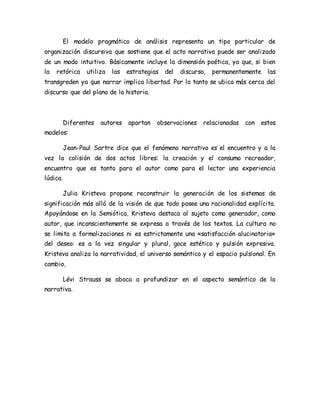 El modelo pragmático de análisis representa un tipo particular de organización discursiva que sostiene que el acto narrativo puede ser analizado de un modo intuitivo. Básicamente incluye la dimensión poética, ya que, si bien la retórica utiliza las estrategias del discurso, permanentemente las transgreden ya que narrar implica libertad. Por lo tanto se ubica más cerca del discurso que del plano de la historia. 
Diferentes autores aportan observaciones relacionadas con estos modelos: 
Jean-Paul Sartre dice que el fenómeno narrativo es el encuentro y a la vez la colisión de dos actos libres: la creación y el consumo recreador, encuentro que es tanto para el autor como para el lector una experiencia lúdica. 
Julia Kristeva propone reconstruir la generación de los sistemas de significación más allá de la visión de que todo posee una racionalidad explícita. Apoyándose en la Semiótica, Kristeva destaca al sujeto como generador, como autor, que inconscientemente se expresa a través de los textos. La cultura no se limita a formalizaciones ni es estrictamente una «satisfacción alucinatoria» del deseo: es a la vez singular y plural, goce estético y pulsión expresiva. Kristeva analiza la narratividad, el universo semántico y el espacio pulsional. En cambio, 
Lévi Strauss se aboca a profundizar en el aspecto semántico de la narrativa. 