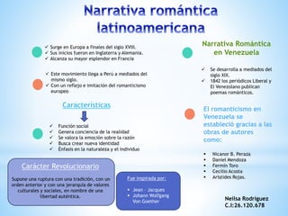  Surge en Europa a finales del siglo XVIII.
 Sus inicios fueron en Inglaterra y Alemania.
 Alcanza su mayor esplendor en Francia
 Este movimiento llega a Perú a mediados del
mismo siglo.
 Con un reflejo e imitación del romanticismo
europeo
Características
 Función social
 Genera conciencia de la realidad
 Se valora la emoción sobre la razón
 Busca crear nueva identidad
 Énfasis en la naturaleza y el individuo
Carácter Revolucionario
Supone una ruptura con una tradición, con un
orden anterior y con una jerarquía de valores
culturales y sociales, en nombre de una
libertad auténtica.
Narrativa Romántica
en Venezuela
 Se desarrolla a mediados del
siglo XIX.
 1842 los periódicos Liberal y
El Venezolano publican
poemas románticos.
El romanticismo en
Venezuela se
estableció gracias a las
obras de autores
como:
 Nicanor B. Peraza
 Daniel Mendoza
 Fermín Toro
 Cecilio Acosta
 Arístides Rojas.Fue inspirada por:
 Jean – Jacques
 Johann Wolfgang
Von Goether
Neilsa Rodríguez
C.I:26.120.678
 