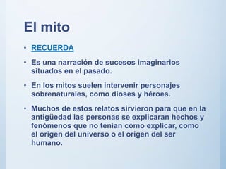 El mito
• RECUERDA
• Es una narración de sucesos imaginarios
situados en el pasado.
• En los mitos suelen intervenir personajes
sobrenaturales, como dioses y héroes.
• Muchos de estos relatos sirvieron para que en la
antigüedad las personas se explicaran hechos y
fenómenos que no tenían cómo explicar, como
el origen del universo o el origen del ser
humano.
 