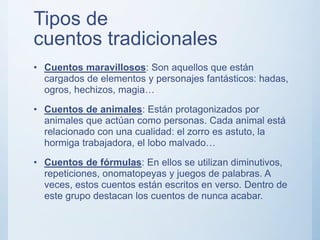 Tipos de
cuentos tradicionales
• Cuentos maravillosos: Son aquellos que están
cargados de elementos y personajes fantásticos: hadas,
ogros, hechizos, magia…
• Cuentos de animales: Están protagonizados por
animales que actúan como personas. Cada animal está
relacionado con una cualidad: el zorro es astuto, la
hormiga trabajadora, el lobo malvado…
• Cuentos de fórmulas: En ellos se utilizan diminutivos,
repeticiones, onomatopeyas y juegos de palabras. A
veces, estos cuentos están escritos en verso. Dentro de
este grupo destacan los cuentos de nunca acabar.
 
