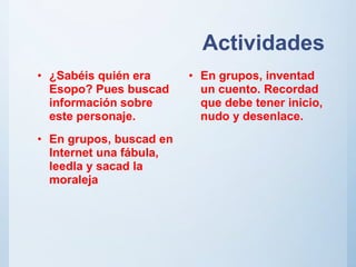 Actividades
• ¿Sabéis quién era
Esopo? Pues buscad
información sobre
este personaje.
• En grupos, buscad en
Internet una fábula,
leedla y sacad la
moraleja
• En grupos, inventad
un cuento. Recordad
que debe tener inicio,
nudo y desenlace.
 