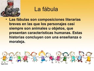 La fábula  Las fábulas son composiciones literarias breves en las que los personajes casi siempre son animales u objetos, que presentan características humanas. Estas historias concluyen con una enseñanza o moraleja. 