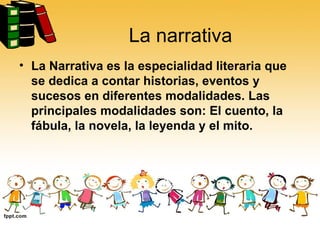 La narrativa La Narrativa es la especialidad literaria que se dedica a contar historias, eventos y sucesos en diferentes modalidades. Las principales modalidades son: El cuento, la fábula, la novela, la leyenda y el mito.  