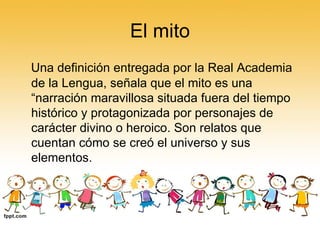 El mito Una definición entregada por la Real Academia de la Lengua, señala que el mito es una “narración maravillosa situada fuera del tiempo histórico y protagonizada por personajes de carácter divino o heroico. Son relatos que cuentan cómo se creó el universo y sus elementos.  