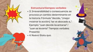 3. Irreversibilidad o consecuencia. se
provoca un cambio determinante en
la historia. Fórmula: "decide..." (mejor
mostrar la acción), "se ve abocado a...".
Ejemplo: "Juan decide levantarse" /
"Juan se levanta" Tiempos verbales:
Presente
4. Nuevo Statu quo.
Estructura/tiempos verbales:
 