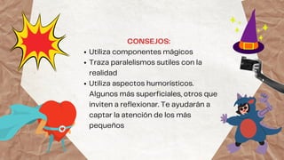 Utiliza componentes mágicos
Traza paralelismos sutiles con la
realidad
Utiliza aspectos humorísticos.
Algunos más superficiales, otros que
inviten a reflexionar. Te ayudarán a
captar la atención de los más
pequeños
CONSEJOS:
 