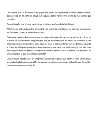 Las tarjetas que no les sirvan a los jugadores deben ser regresadas al mazo correspondiente,
colocándolas en la parte de abajo. En seguida, deben tomar otra tarjeta de los colores que
necesitan.
Gana el jugador que primero logre formar el número que tiene la tarjeta blanca.
Al término de dicha actividad se compartirán las opiniones surgidas por los alumnos para conocer
los diferentes puntos de vista sobre el juego.
Finalmente pediré a los alumnos que en orden salgamos a la cancha para jugar al boliche de
números los equipos serán integrados por filas, se acomodarán de en hileras de acuerdo a su fila
pasara primero un integrante de cada equipo y tirara la bola intentando tiras los bolos de acuerdo
al bolo o los bolos que tumbe tendrá que revisarlos para sacar que es la consigna que trae pues
están organizados por premio, castigo o un número ejemplo: 2450 y tendrán que separarlo en
unidades según lo que se vio la clase anterior.
Cuando hayas pasado todos los integrantes del equipo se pedirá que pasen al salón para dialogar
sobre al actividad anterior con el fin de repasar los números para poder realizar la pág. De su libro
de desafíos matemáticos 45 y 46.
 
