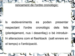 rencament de l'ordre cronològic:




ls   esdeveniments      es   poden    presentar
respectant    l'ordre   cronològic   dels   fets
(plantejament, nus i desenllaç) o bé introduir-
hi alteracions com el flashback (salt enrere en
el temps) o l'anticipació.
 