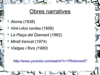 Obres narratives
●
    Aloma (1938)
●
    Vint-i-dos contes (1958)
●
    La Plaça del Diamant (1962)
●
    Mirall trencat (1974)
●
    Viatges i flors (1980)


     http://www.youtube.com/watch?v=1Pb4znoe9T
 