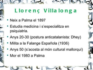 L lo r e n ç V illa lo n g a
●
    Neix a Palma el 1897
●
    Estudia medicina i s’especialitza en
    psiquiatria.
●
    Anys 20-30 (postura anticatalanista: Dhey)
●
    Milita a la Falange Española (1936)
●
    Anys 50 (s’acosta al món cultural mallorquí)
●
    Mor el 1980 a Palma
 