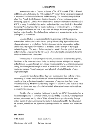 MODERNISM
Modernism comes to England at the end of the 19th
C. with O. Wilde, J. Conrad
and Henry James, but during the first decade of 20th
century there was a reaction against
it, a return to Realism seen in Bennett and Galsworthy. The situation change in 1914
when Ezra Pound, decided to make London the center of new avantgarde, started
promoting Joyce and Conrad. Public attention was distracted from artistic matters due to
WW I, as many British (including writers and artists) died on the battlefield. Instead of
frustrating Pound’s plans, the war created a climate of opinion receptive to revolution.
More people died in this war than in any other war fought before and people were
shocked by the brutality. They believed that a change was needed, this is why they were
so receptive to Modernism.
Modernist fiction is experimental in form, concerned with the conscious,
subconscious and unconscious levels and greatly influenced by Sigmund Freud and
other developments in psychology. As the writer goes into the subconscious and the
unconscious, the objective world tends to disappear and the concept of the unique
individual appears. The writers find themselves in a world of myths, symbols, dreams,
and archetypes; Joyce rewrite the Odyssey in Ulysses, having his characters behave the
same way as the classic characters).
The structure of external objective events, such as socio-economic background,
diminishes in the modernist novels, being not as important as introspection, analysis
and reflection. Modernist novels have no real beginning and have an open or ambiguous
ending, avoid straight chronological order. Whereas in the realistic novels we find an
omniscient narrator (Tess), Modernists used a limited, often fallible point of view,
single or multiple.
Modernist writers believed that they were more realistic than realistic writers,
since reality is chaotic and does not follow a strict order of cause and effect. They
considered time as duration, instead of a succession of moments: time flows in an
invisible continuity. Modernists did not rely on plots of resolution (what matters is what
happens next) and used plots of revelation instead, where situations are to be analyzed
in search for its meaning.
The idea of art as imitation, challenged before by late 18th
C. Romanticism but a
fundamental principle of Victorian writers, was rejected by Modernists, who argued that
art is an autonomous activity. Oscar Wilde, claimed that we perceive reality through
certain mental structures, not natural but cultural, that are changed by the influence of
art. For him, life imitates art, especially contemporaneous art, far more than art imitates
life.
The Thirties
W.H. Auden Cecil Day Lewis
Christopher Isherwood Edward Upward
 