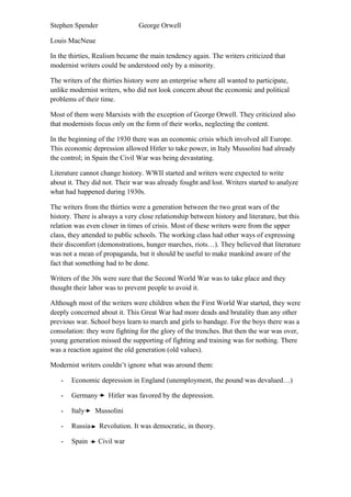 Stephen Spender George Orwell
Louis MacNeue
In the thirties, Realism became the main tendency again. The writers criticized that
modernist writers could be understood only by a minority.
The writers of the thirties history were an enterprise where all wanted to participate,
unlike modernist writers, who did not look concern about the economic and political
problems of their time.
Most of them were Marxists with the exception of George Orwell. They criticized also
that modernists focus only on the form of their works, neglecting the content.
In the beginning of the 1930 there was an economic crisis which involved all Europe.
This economic depression allowed Hitler to take power, in Italy Mussolini had already
the control; in Spain the Civil War was being devastating.
Literature cannot change history. WWII started and writers were expected to write
about it. They did not. Their war was already fought and lost. Writers started to analyze
what had happened during 1930s.
The writers from the thirties were a generation between the two great wars of the
history. There is always a very close relationship between history and literature, but this
relation was even closer in times of crisis. Most of these writers were from the upper
class, they attended to public schools. The working class had other ways of expressing
their discomfort (demonstrations, hunger marches, riots…). They believed that literature
was not a mean of propaganda, but it should be useful to make mankind aware of the
fact that something had to be done.
Writers of the 30s were sure that the Second World War was to take place and they
thought their labor was to prevent people to avoid it.
Although most of the writers were children when the First World War started, they were
deeply concerned about it. This Great War had more deads and brutality than any other
previous war. School boys learn to march and girls to bandage. For the boys there was a
consolation: they were fighting for the glory of the trenches. But then the war was over,
young generation missed the supporting of fighting and training was for nothing. There
was a reaction against the old generation (old values).
Modernist writers couldn’t ignore what was around them:
- Economic depression in England (unemployment, the pound was devalued…)
- Germany Hitler was favored by the depression.
- Italy Mussolini
- Russia Revolution. It was democratic, in theory.
- Spain Civil war
 