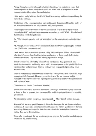 Poetry: Poetry has not to tell people what they have to do but make them aware that
something must be done. Poetry has a social and moral role. Writing must be more
concern with the ideas rather than aestheticism.
1930s writers really believed that World War II was coming and that they could stop the
war with the writings.
The feelings of the young generation were ambivalent: disgusting of brutality, guilty of
not participate in the war and envy of those who participate in it.
Following the values threatened to destroy civilization. Writers really believed that
values led to WWI and that it was necessary new values to avoid WWII. They believed
that literature could change history.
By 1928, writers were not a post-war generation but the generation preceding the next
war.
* E. Waugh Decline and Fall: two characters talked about WWII; apocalyptic point of
view (civilization comes to an end).
1930s writers were in a difficult position. They could not ignore reality. Poets wonder
what kind of poems they should write (personal poems or those which deal with the
currently situation). They wonder if writing a poem was enough.
British writers were affected by Spanish Civil war because they spent much time
predicting that conflict and finally it was real. Literary response to the Spanish Civil war
was immediate and enormous. The war writings were propagandist presenting Spain
war as a cause.
The war started in July and in October there were a lot of poems, short stories and plays
supporting the left crusade. However, soon the view of the war changed and they
realized how the republicans were fighting among themselves and how the communism
took a place of power.
Communists Power (Russia sent weapons)
British intellectuals had more than newspaper knowledge about the war; they travelled
to Spain to fight or observe, ones encouraged by political parties and others by republic
government.
An international writers conference was organized Many British writers attended.
Spanish Civil war was special because it allowed writers pass the test that their fathers
had passed. It supposed a test of commitment because the writers spent most of the time
wondering about what they write. For first time, the choice was obvious: instead of
writing they had to do something.
Those who experienced the war saw the great gap between the beautiful words freedom,
revolution, etc, and the reality.
 